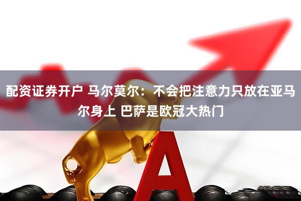 配资证券开户 马尔莫尔：不会把注意力只放在亚马尔身上 巴萨是欧冠大热门