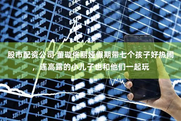 股市配资公司 董璇佟丽娅假期带七个孩子好热闹，连高露的小儿子也和他们一起玩