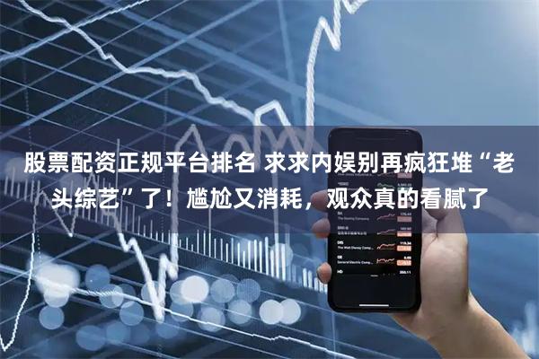 股票配资正规平台排名 求求内娱别再疯狂堆“老头综艺”了！尴尬又消耗，观众真的看腻了